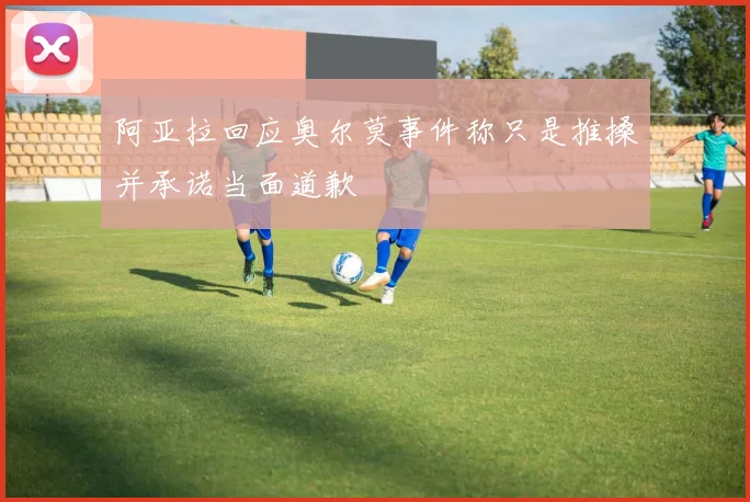 阿亚拉回应奥尔莫事件称只是推搡并承诺当面道歉