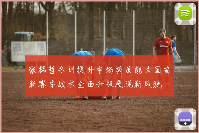 张稀哲冬训提升中场调度能力国安新赛季战术全面升级展现新风貌