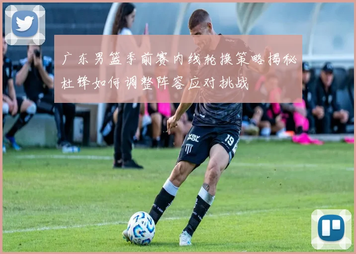 广东男篮季前赛内线轮换策略揭秘杜锋如何调整阵容应对挑战