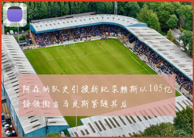 阿森纳队史引援新纪录赖斯以105亿镑领衔吉马良斯紧随其后